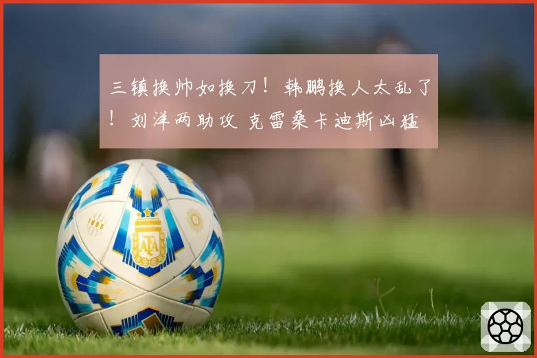 三镇换帅如换刀！韩鹏换人太乱了！刘洋两助攻 克雷桑卡迪斯凶猛