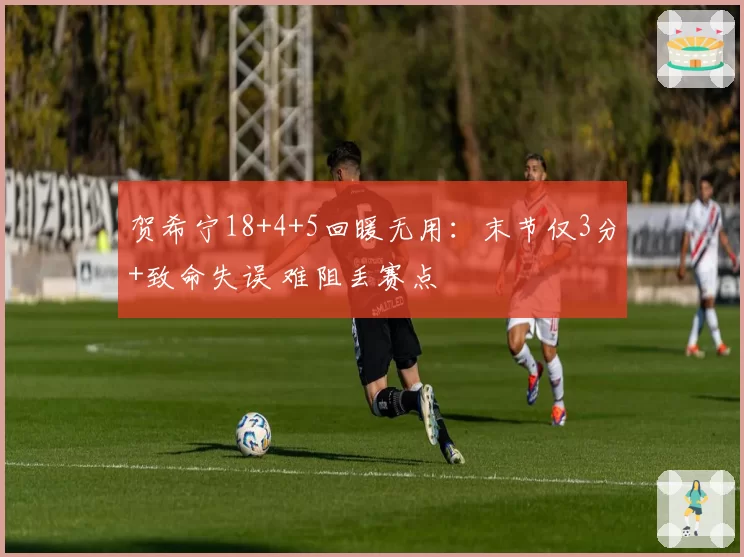 贺希宁18+4+5回暖无用:末节仅3分+致命失误 难阻丢赛点