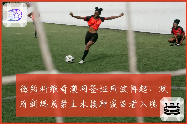 德约科维奇澳网签证风波再起，政府新规或禁止未接种疫苗者入境