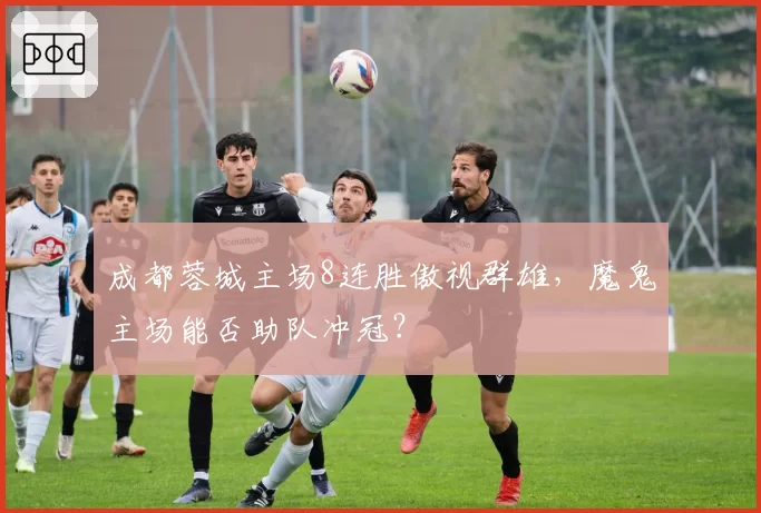 成都蓉城主场8连胜傲视群雄，魔鬼主场能否助队冲冠？