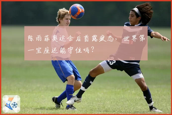 陈雨菲奥运会后首露疲态,世界第一宝座还能守住吗?