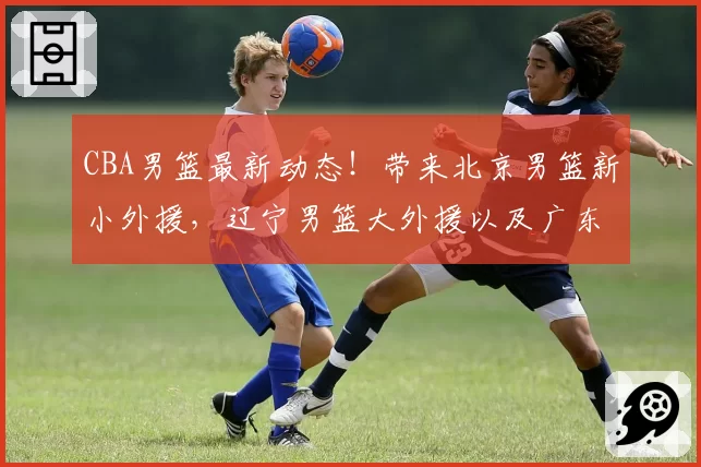 CBA男篮最新动态！带来北京男篮新小外援，辽宁男篮大外援以及广东男篮新大外援的最新消息