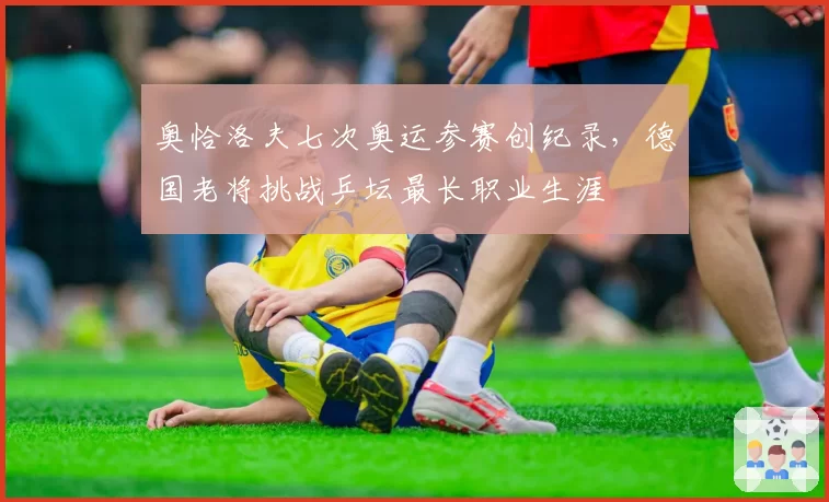 奥恰洛夫七次奥运参赛创纪录，德国老将挑战乒坛最长职业生涯