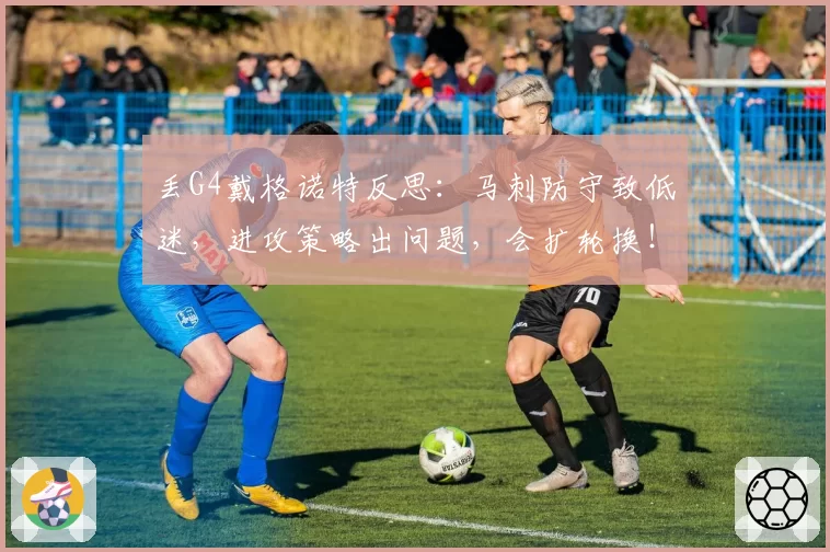丢G4戴格诺特反思:马刺防守致低迷,进攻策略出问题,会扩轮换!