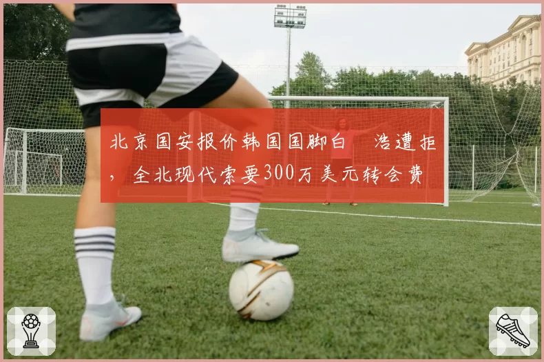 北京国安报价韩国国脚白昇浩遭拒，全北现代索要300万美元转会费