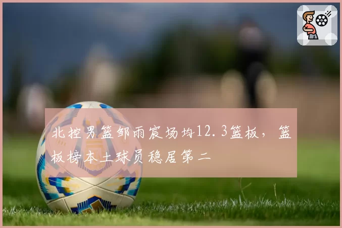 北控男篮邹雨宸场均12.3篮板，篮板榜本土球员稳居第二
