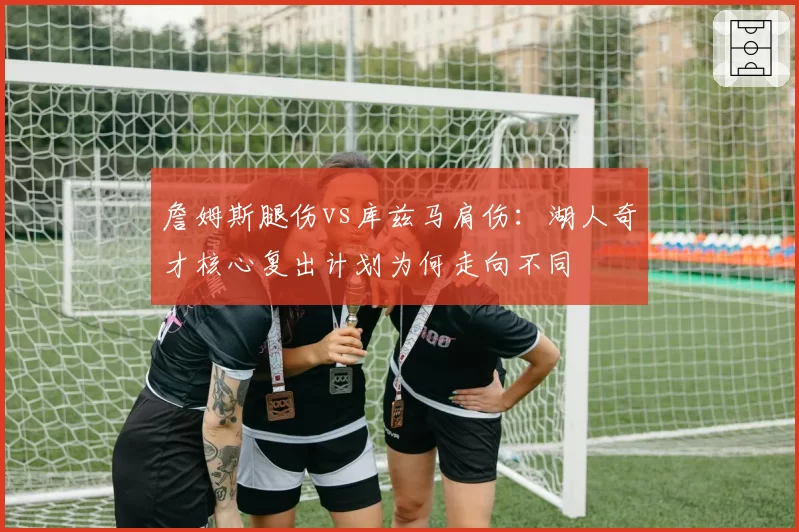 詹姆斯腿伤vs库兹马肩伤：湖人奇才核心复出计划为何走向不同