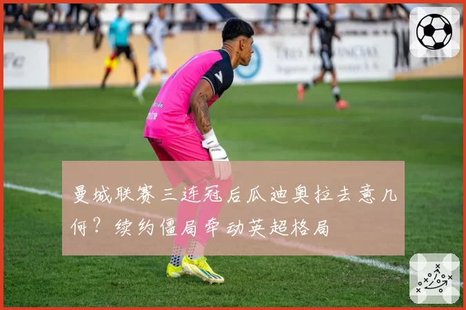 曼城联赛三连冠后瓜迪奥拉去意几何?续约僵局牵动英超格局