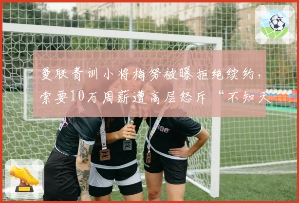 曼联青训小将梅努被曝拒绝续约，索要10万周薪遭高层怒斥“不知天高地厚”