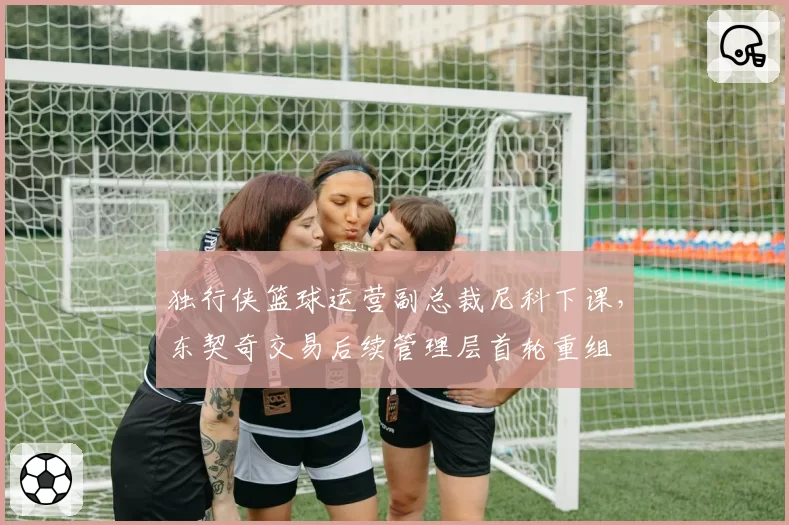 独行侠篮球运营副总裁尼科下课,东契奇交易后续管理层首轮重组