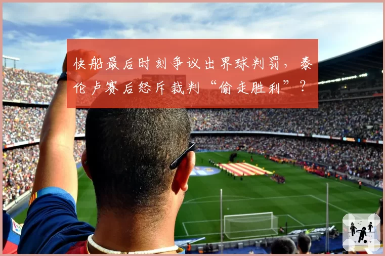 快船最后时刻争议出界球判罚,泰伦卢赛后怒斥裁判“偷走胜利”?