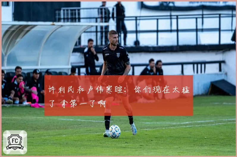 许利民和卢伟寒暄：你们现在太猛了 拿第一了啊