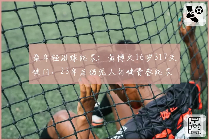 最年轻进球纪录：黄博文16岁317天破门，23年后仍无人打破青春纪录