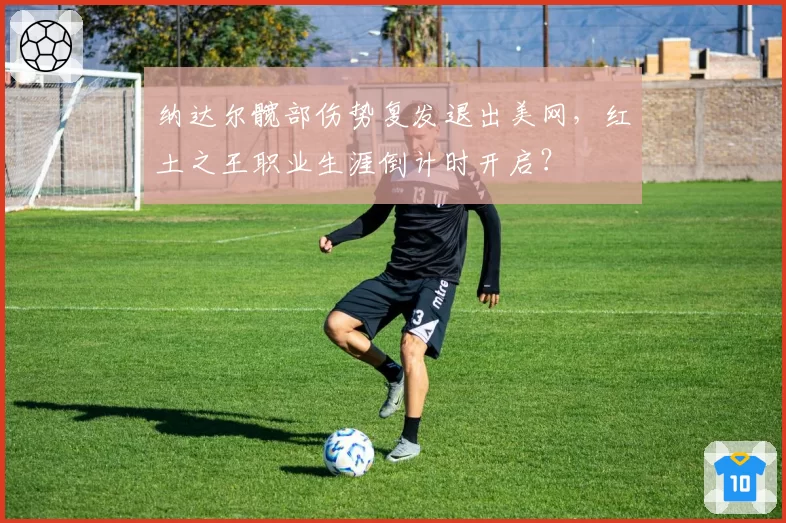 纳达尔髋部伤势复发退出美网，红土之王职业生涯倒计时开启？