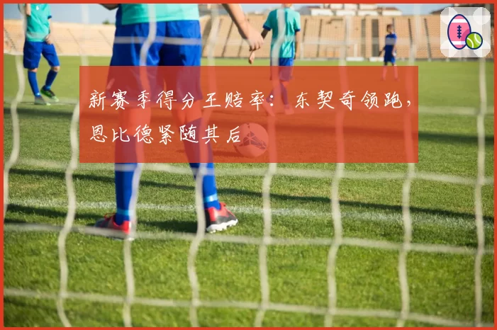 新赛季得分王赔率：东契奇领跑，恩比德紧随其后