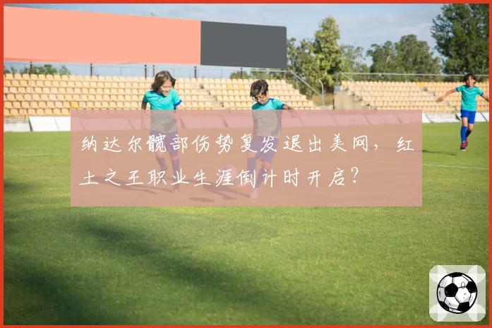 纳达尔髋部伤势复发退出美网，红土之王职业生涯倒计时开启？