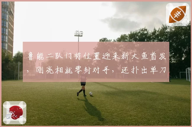 鲁能二队门将位置迎来新大鱼首发，刚亮相就零封对手，还扑出单刀