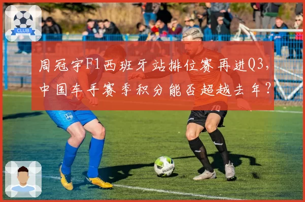 周冠宇F1西班牙站排位赛再进Q3，中国车手赛季积分能否超越去年？