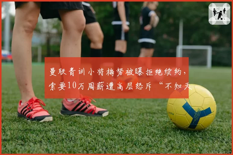 曼联青训小将梅努被曝拒绝续约，索要10万周薪遭高层怒斥“不知天高地厚”
