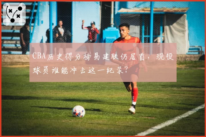 CBA历史得分榜易建联仍居首,现役球员谁能冲击这一纪录?