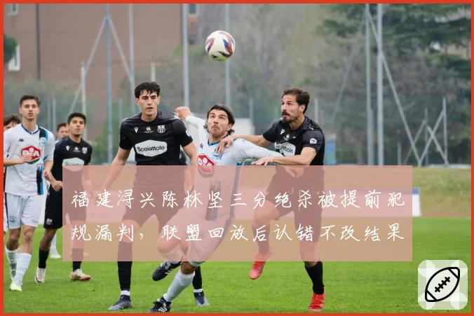 福建浔兴陈林坚三分绝杀被提前犯规漏判，联盟回放后认错不改结果