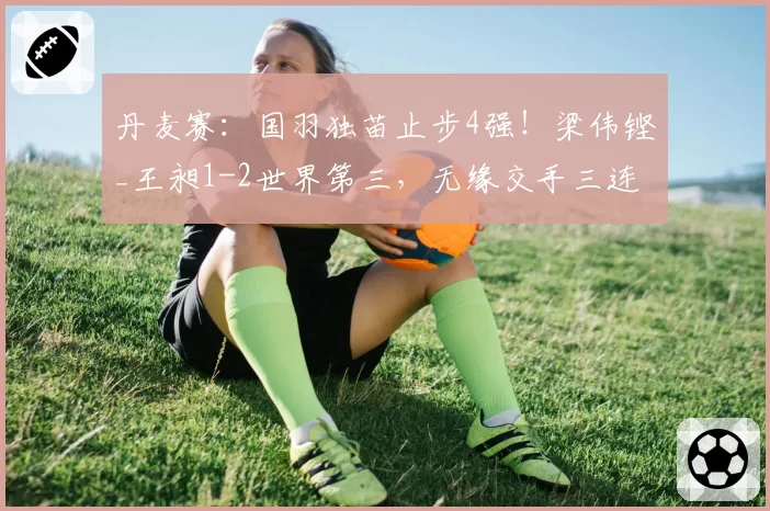 丹麦赛:国羽独苗止步4强!梁伟铿_王昶1-2世界第三,无缘交手三连胜