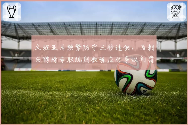 文班亚马频繁防守三秒违例,马刺或聘请专职规则教练应对争议判罚