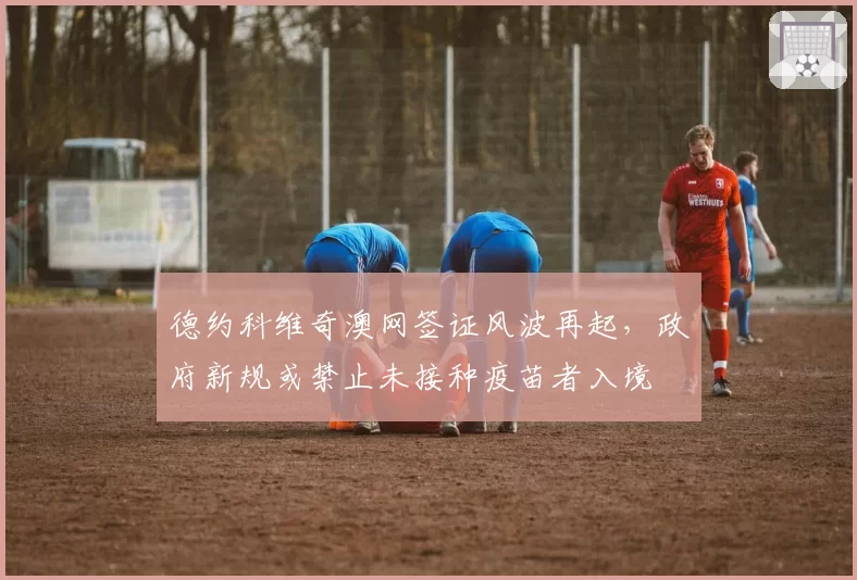 德约科维奇澳网签证风波再起，政府新规或禁止未接种疫苗者入境