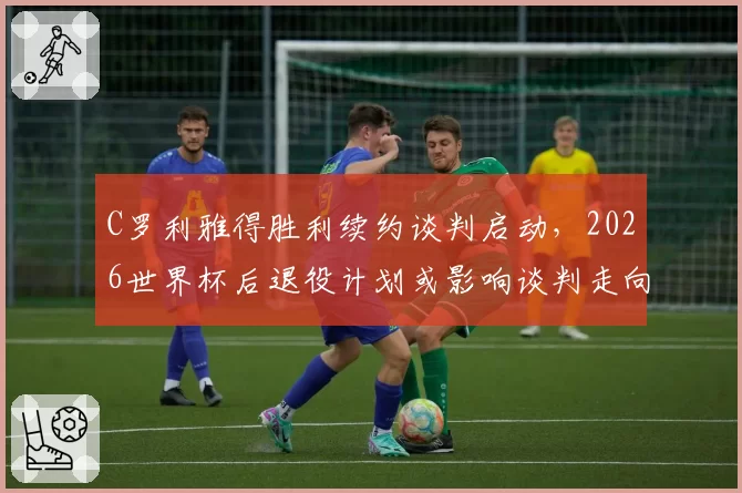 C罗利雅得胜利续约谈判启动,2026世界杯后退役计划或影响谈判走向
