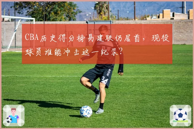 CBA历史得分榜易建联仍居首，现役球员谁能冲击这一纪录？