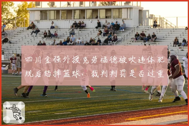 四川金强外援克劳福德被吹违体犯规后怒摔篮球，裁判判罚是否过重