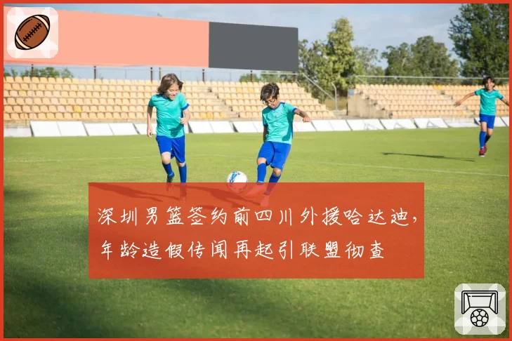 深圳男篮签约前四川外援哈达迪，年龄造假传闻再起引联盟彻查