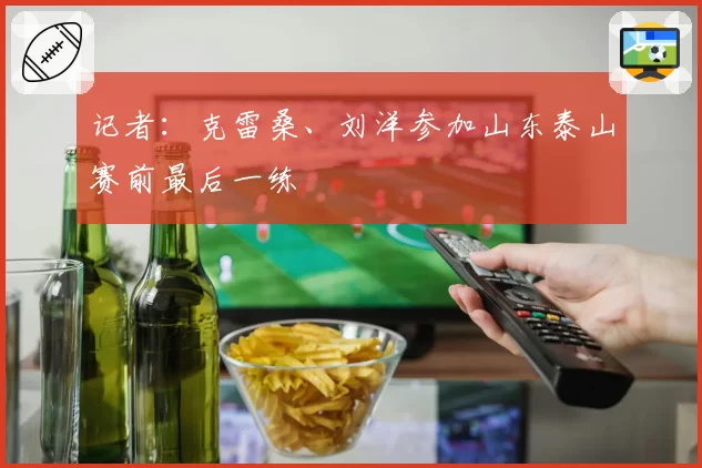 记者：克雷桑、刘洋参加山东泰山赛前最后一练