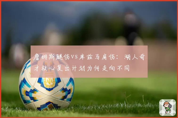 詹姆斯腿伤vs库兹马肩伤:湖人奇才核心复出计划为何走向不同