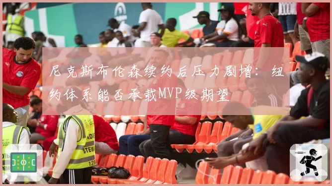 尼克斯布伦森续约后压力剧增:纽约体系能否承载MVP级期望