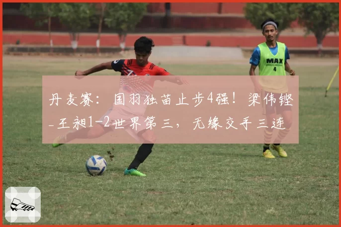 丹麦赛:国羽独苗止步4强!梁伟铿_王昶1-2世界第三,无缘交手三连胜