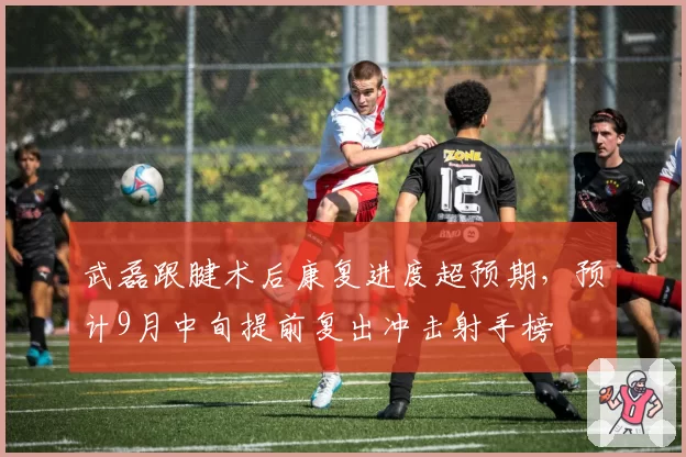 武磊跟腱术后康复进度超预期,预计9月中旬提前复出冲击射手榜