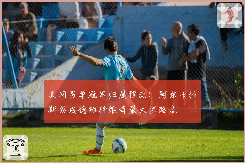 美网男单冠军归属预测：阿尔卡拉斯或成德约科维奇最大拦路虎
