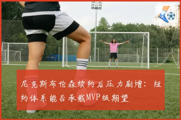 尼克斯布伦森续约后压力剧增:纽约体系能否承载MVP级期望