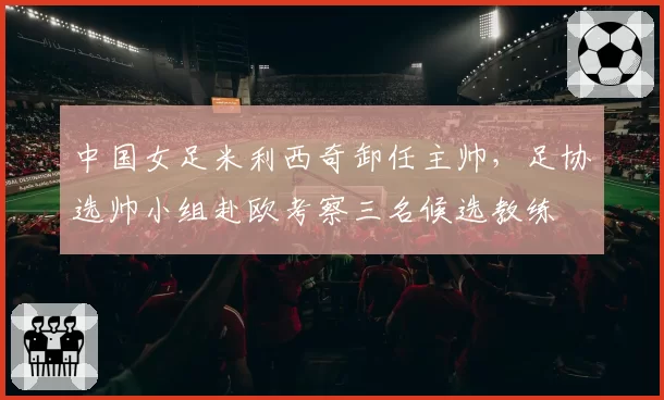 中国女足米利西奇卸任主帅,足协选帅小组赴欧考察三名候选教练