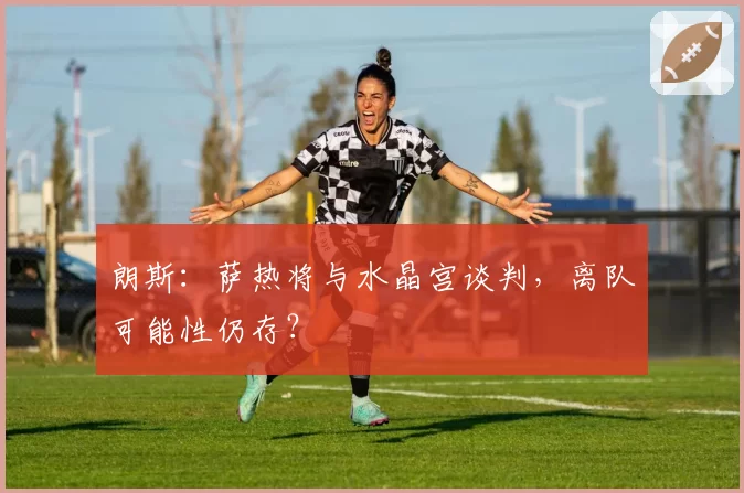 朗斯：萨热将与水晶宫谈判，离队可能性仍存？