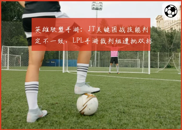 英雄联盟手游：JT关键团战技能判定不一致，LPL手游裁判组遭批双标