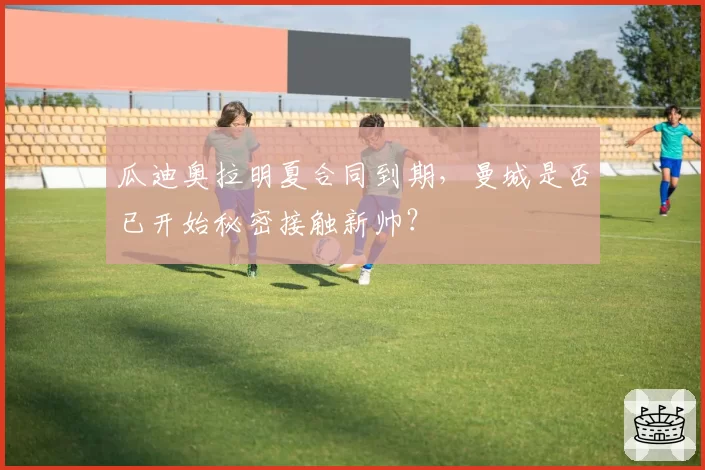 瓜迪奥拉明夏合同到期，曼城是否已开始秘密接触新帅？