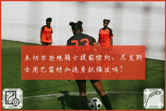 米切尔拒绝骑士提前续约,尼克斯会用巴雷特加选秀权强攻吗?