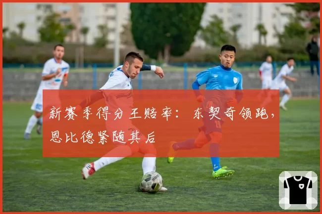 新赛季得分王赔率：东契奇领跑，恩比德紧随其后