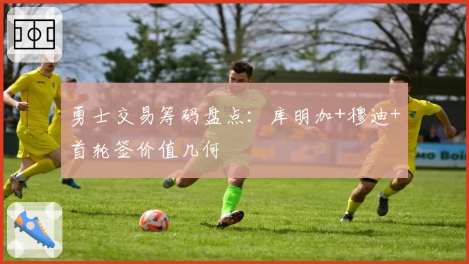 勇士交易筹码盘点:库明加+穆迪+首轮签价值几何