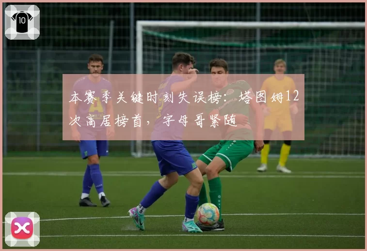本赛季关键时刻失误榜：塔图姆12次高居榜首，字母哥紧随