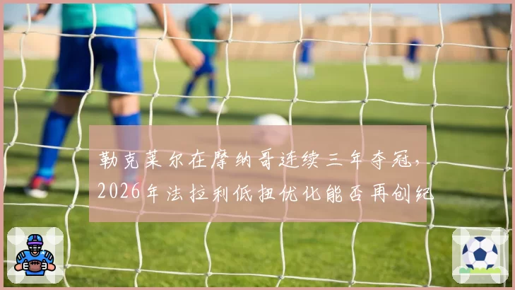 勒克莱尔在摩纳哥连续三年夺冠，2026年法拉利低扭优化能否再创纪录？