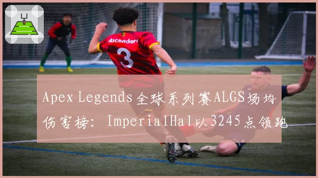 Apex Legends全球系列赛ALGS场均伤害榜：ImperialHal以3245点领跑