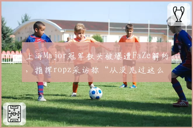 上海Major冠军教头被爆遭FaZe解约,指挥ropz采访称“从没见过这么乱的管理”?